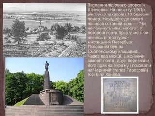 Заслання підірвало здоров'я
Шевченка. На початку 1861р.
він тяжко захворів і 10 березня
помер. Незадовго до смерті
написав останній вірш — “Чи
не покинуть нам, небого”. У
похороні поета брав участь чи
не весь літературномистецький Петербург.
Похований був на
Смоленському кладовищі.
Через два місяці, виконуючи
заповіт поета, друзі перевезли
його прах на Україну і поховали
на Чернечій (тепер Тарасовій)
горі біля Канева.

 