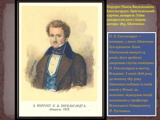 Портрет Павла Васильовича
Енгельгардта. Брістольський
картон, акварель Зліва
аквареллю дата і підпис
автора: 1833, Шевченко
П. В. Енгельгардт —
поміщик, у якого Шевченко
був кріпаком. Коли
Шевченкові минуло 14
років, його зробили
дворовим слугою поміщика
П. Енгельгардта в маєтку

Вільшані. З осені 1828 року
до початку 1831 року
Шевченко побував зі своїм
паном у Вільні, де,
можливо, відвідував лекції

малювання у професора
Віленського Університету
Й. Рустемаса.

 