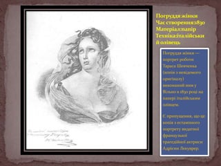 Погруддя жінки
Час створення:1830
Матеріал:папір
Техніка:італійськи
й олівець
Погруддя жінки —
портрет роботи
Тараса Шевченка
(копія з невідомого
оригіналу)
виконаний ним у
Вільно в 1830 році на
папері італійським
олівцем.
Є припущення, що це
копія з естампного
портрету видатної
французької
трагедійної актриси
Адрієни Лекуврер.

 