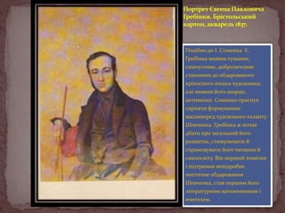 Портрет Євгена Павловича
Гребінки. Брістольський
картон, акварель 1837.

Подібно до І. Сошенка Є.
Гребінка виявив гуманне,
співчутливе, доброзичливе
ставлення до обдарованого
кріпосного юнака-художника,
але виявив його ширше,
активніше. Сошенко прагнув
сприяти формуванню
насамперед художнього таланту
Шевченка. Гребінка ж почав
дбати про загальний його
розвиток, стимулювати й
спрямовувати його читання й
самоосвіту. Він перший помітив
і підтримав непідробне
поетичне обдаровання
Шевченка, став першим його
літературним натхненником і
вчителем.

 