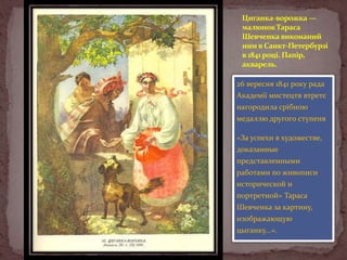 Циганка-ворожка —
малюнок Тараса
Шевченка виконаний
ним в Санкт-Петербурзі
в 1841 році. Папір,
акварель.
26 вересня 1841 року рада
Академії мистецтв втретє
нагородила срібною
медаллю другого ступеня
«За успехи в художестве,
доказанные
представленными

работами по живописи
исторической и
портретной» Тараса
Шевченка за картину,
изображающую

цыганку...».

 