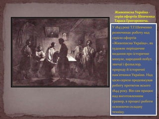 Живописна Україна серія офортів Шевченка
Тараса Григоровича.
У 1843 році Т.Г.Шевченко
розпочинає роботу над
серією офортів
«Живописна Україна», як
художнє періодичне
видання про історичне
минуле, народний побут,
звичаї і фольклор,
природу й історичні
пам'ятники України. Над
цією серією продовжував
роботу протягом всього
1844 року. Він сам працює
над виготовленням
гравюр, в процесі роботи
освоюючи складну
техніку.

 