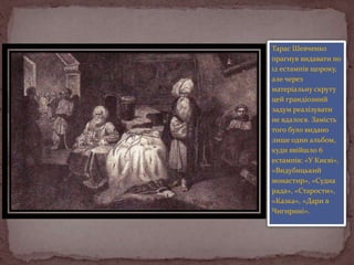 Тарас Шевченко
прагнув видавати по
12 естампів щороку,
але через
матеріальну скруту
цей грандіозний
задум реалізувати
не вдалося. Замість
того було видано
лише один альбом,
куди ввійшло 6
естампів: «У Києві»,
«Видубицький
монастир», «Судна
рада», «Старости»,
«Казка», «Дари в
Чигирині».

 