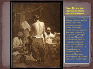 Тарас Шевченко
Шевченко среди
товарищей 1850 г
Шевченка, у якого під час
обшуку знайшли альбом
поезій «Три літа»,
покарали набагато
тяжче, ніж інших
притягнених до слідства
братчиків: заслали в
солдати до Оренбурга.
На вироку Микола І
власноручно дописав:
«Під найсуворіший
нагляд і з забороною
писати й малювати». В
Орській фортеці
всупереч суворій
забороні, Шевченко
продовжував крадькома
малювати і писати вірші

 