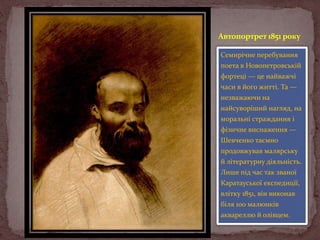 Автопортрет 1851 року
Семирічне перебування
поета в Новопетровській
фортеці — це найважчі
часи в його житті. Та —
незважаючи на
найсуворіший нагляд, на
моральні страждання і
фізичне виснаження —
Шевченко таємно
продовжував малярську
й літературну діяльність.
Лише під час так званої
Каратауської експедиції,
влітку 1851, він виконав
біля 100 малюнків
аквареллю й олівцем.

 