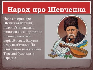 Народ творив про
Шевченка легенди,
прислів'я, приказки,
вишивав його портрет на
полотні, малював,
вирізьблював, будував
йому пам'ятники. Та
найкращим пам'ятником
Тарасові було слово
народне.

 