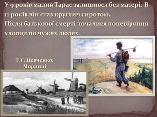 У 9 років малий Тарас залишився без матері. В
11 років він став круглим сиротою.
Після батькової смерті почалися поневіряння
хлопця по чужих людях.

Т.Г.Шевченко.
Моринці

 