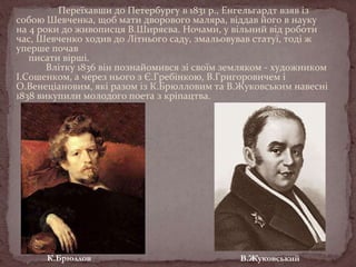 Переїхавши до Петербургу в 1831 р., Енгельгардт взяв із
собою Шевченка, щоб мати дворового маляра, віддав його в науку
на 4 роки до живописця В.Ширяєва. Ночами, у вільний від роботи
час, Шевченко ходив до Літнього саду, змальовував статуї, тоді ж
уперше почав
писати вірші.
Влітку 1836 він познайомився зі своїм земляком - художником
І.Сошенком, а через нього з Є.Гребінкою, В.Григоровичем і
О.Венеціановим, які разом із К.Брюлловим та В.Жуковським навесні
1838 викупили молодого поета з кріпацтва.

К.Брюллов

В.Жуковський

 
