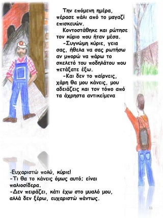 Τεκ επόμεκε εμένα,
πέναζε πάιη από ημ μαγαδί
επηζθεοώκ.
Ημκημζηάζεθε θαη νώηεζε
ημκ θύνημ πμο ήηακ μέζα.
-Σογκώμε θύνηε, γεηα
ζαξ, ήζεια κα ζαξ νςηήζς
ακ μπμνώ κα πάνς ημ
ζθειεηό ημο πμδειάημο πμο
πεηάλαηε έλς.
-Ηαη δεκ ημ παίνκεηξ,
πάνε ζα μμο θάκεηξ, μμο
αδεηάδεηξ θαη ημκ ηόπμ από
ηα άπνεζηα ακηηθείμεκα

-Γοπανηζηώ πμιύ, θύνηε!

-Τη ζα ημ θάκεηξ όμςξ αοηό; είκαη
παιημζίδενα.
-Δεκ πεηνάδεη, θάηη έπς ζημ μοαιό μμο,
αιιά δεκ λένς, εοπανηζηώ πάκηςξ.
11

 