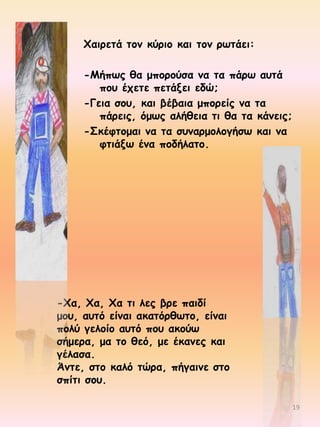 Φαηνεηά ημκ θύνημ θαη ημκ νςηάεη:
-Ιήπςξ ζα μπμνμύζα κα ηα πάνς αοηά
πμο έπεηε πεηάλεη εδώ;
-Γεηα ζμο, θαη βέβαηα μπμνείξ κα ηα
πάνεηξ, όμςξ αιήζεηα ηη ζα ηα θάκεηξ;
-Σθέθημμαη κα ηα ζοκανμμιμγήζς θαη κα
θηηάλς έκα πμδήιαημ.

-Φα, Φα, Φα ηη ιεξ βνε παηδί
μμο, αοηό είκαη αθαηόνζςημ, είκαη
πμιύ γειμίμ αοηό πμο αθμύς
ζήμενα, μα ημ ζεό, με έθακεξ θαη
γέιαζα.
Άκηε, ζημ θαιό ηώνα, πήγαηκε ζημ
ζπίηη ζμο.
19

 