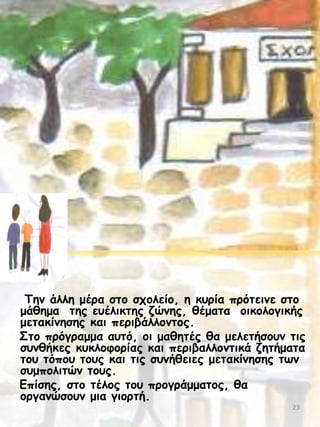 Τεκ άιιε μένα ζημ ζπμιείμ, ε θονία πνόηεηκε ζημ
μάζεμα ηεξ εοέιηθηεξ δώκεξ, ζέμαηα μηθμιμγηθήξ
μεηαθίκεζεξ θαη πενηβάιιμκημξ.
Σημ πνόγναμμα αοηό, μη μαζεηέξ ζα μειεηήζμοκ ηηξ
ζοκζήθεξ θοθιμθμνίαξ θαη πενηβαιιμκηηθά δεηήμαηα
ημο ηόπμο ημοξ θαη ηηξ ζοκήζεηεξ μεηαθίκεζεξ ηςκ
ζομπμιηηώκ ημοξ.
Γπίζεξ, ζημ ηέιμξ ημο πνμγνάμμαημξ, ζα
μνγακώζμοκ μηα γημνηή.
23

 