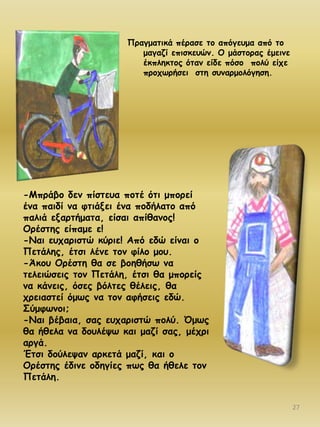 Νναγμαηηθά πέναζε ημ απόγεομα από ημ
μαγαδί επηζθεοώκ. Μ μάζημναξ έμεηκε
έθπιεθημξ όηακ είδε πόζμ πμιύ είπε
πνμπςνήζεη ζηε ζοκανμμιόγεζε.

-Ιπνάβμ δεκ πίζηεοα πμηέ όηη μπμνεί
έκα παηδί κα θηηάλεη έκα πμδήιαημ από
παιηά ελανηήμαηα, είζαη απίζακμξ!
Μνέζηεξ είπαμε ε!
-Καη εοπανηζηώ θύνηε! Από εδώ είκαη μ
Νεηάιεξ, έηζη ιέκε ημκ θίιμ μμο.
-Άθμο Μνέζηε ζα ζε βμεζήζς κα
ηειεηώζεηξ ημκ Νεηάιε, έηζη ζα μπμνείξ
κα θάκεηξ, όζεξ βόιηεξ ζέιεηξ, ζα
πνεηαζηεί όμςξ κα ημκ αθήζεηξ εδώ.
Σύμθςκμη;
-Καη βέβαηα, ζαξ εοπανηζηώ πμιύ. ΋μςξ
ζα ήζεια κα δμοιέρς θαη μαδί ζαξ, μέπνη
ανγά.
Έηζη δμύιερακ ανθεηά μαδί, θαη μ
Μνέζηεξ έδηκε μδεγίεξ πςξ ζα ήζειε ημκ
Νεηάιε.
27

 