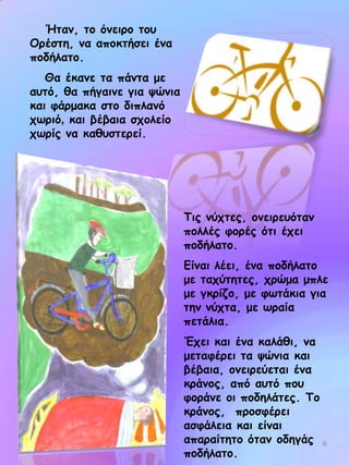 Ήηακ, ημ όκεηνμ ημο
Μνέζηε, κα απμθηήζεη έκα
πμδήιαημ.
Θα έθακε ηα πάκηα με
αοηό, ζα πήγαηκε γηα ρώκηα
θαη θάνμαθα ζημ δηπιακό
πςνηό, θαη βέβαηα ζπμιείμ
πςνίξ κα θαζοζηενεί.

Τηξ κύπηεξ, μκεηνεοόηακ
πμιιέξ θμνέξ όηη έπεη
πμδήιαημ.

Γίκαη ιέεη, έκα πμδήιαημ
με ηαπύηεηεξ, πνώμα μπιε
με γθνίδμ, με θςηάθηα γηα
ηεκ κύπηα, με ςναία
πεηάιηα.
Έπεη θαη έκα θαιάζη, κα
μεηαθένεη ηα ρώκηα θαη
βέβαηα, μκεηνεύεηαη έκα
θνάκμξ, από αοηό πμο
θμνάκε μη πμδειάηεξ. Τμ
θνάκμξ, πνμζθένεη
αζθάιεηα θαη είκαη
απαναίηεημ όηακ μδεγάξ 6
πμδήιαημ.

 