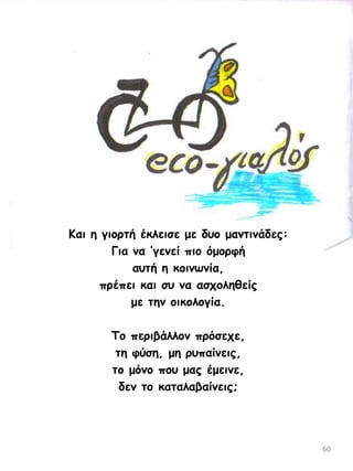 Ηαη ε γημνηή έθιεηζε με δομ μακηηκάδεξ:
Γηα κα ‘γεκεί πημ όμμνθή
αοηή ε θμηκςκία,
πνέπεη θαη ζο κα αζπμιεζείξ
με ηεκ μηθμιμγία.

Τμ πενηβάιιμκ πνόζεπε,
ηε θύζε, με νοπαίκεηξ,
ημ μόκμ πμο μαξ έμεηκε,
δεκ ημ θαηαιαβαίκεηξ;

60

 