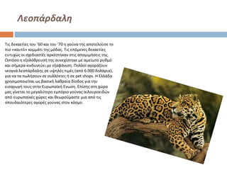 Λεοπάρδαλη
Τις δεκαετίες του '60 και του '70 η γούνα της αποτελούσε το
πιο «καυτό» κομμάτι της μόδας. Τις επόμενες δεκαετίες
ευτυχώς οι σχεδιαστές αρκέστηκαν στις απομιμήσεις της.
Ωστόσο η εξολόθρευσή της συνεχίστηκε με αμείωτο ρυθμό
και σήμερα κινδυνεύει με εξαφάνιση. Πολλοί αγοράζουν
νεογνά λεοπάρδαλης σε υψηλές τιμές (από 6.000 δολάρια),
για να τα πωλήσουν σε συλλέκτες ή σε pet shops. Η Ελλάδα
χρησιμοποιείται ως βασική λαθραία δίοδος για την
εισαγωγή τους στην Ευρωπαϊκή Ενωση. Επίσης στη χώρα
μας γίνεται το μεγαλύτερο εμπόριο γούνας αιλουροειδών
από ευρωπαϊκές χώρες και θεωρούμαστε μια από τις
σπουδαιότερες αγορές γούνας στον κόσμο.

 