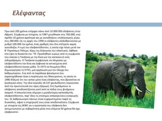 Ελέφαντας
Πριν από 200 χρόνια υπήρχαν πάνω από 10.000.000 ελέφαντες στην
Αφρική. Σύμφωνα με στοιχεία, το 1987 μειώθηκαν στις 760.000, ενώ
σχεδόν 10 χρόνια αργότερα και με αισιόδοξους υπολογισμούς γύρω
στις 280.000. Ως τις αρχές του 1990 οι ελέφαντες εξολοθρεύονταν με
ρυθμό 100.000 τον χρόνο, ένας αριθμός που δεν επέτρεπε καμία
αισιοδοξία. Η τιμή του ελεφαντόδοντου, η οποία είχε πέσει μετά τον
Β' Παγκόσμιο Πόλεμο, λόγω της διάσωσης του πλαστικού, έφθασε
στα ύψη τη δεκαετία του '70. Προκλήθηκε κυρίως από τη συμφωνία
που έκαναν η Τανζανία με την Κίνα για την κατασκευή ενός
σιδηροδρόμου. Η Τανζανία συμφώνησε να πληρώσει με
ελεφαντόδοντο την Κίνα και ξαφνικά τα αντικείμενα από
ελεφαντόδοντο έγιναν μόδα. Το 1973 τα Ηνωμένα Εθνη
δημιούργησαν τη CITES, μια οργάνωση για τον έλεγχο του
λαθρεμπορίου. Ενα από τα παράλογα φαινόμενα που
παρατηρήθηκαν ήταν η περίπτωση του Μπουρούντι, το οποίο το
1986 δήλωσε ότι του ανήκε μόνο ένας ελέφαντας, που βρισκόταν σε
ζωολογικό κήπο. Την ίδια περίοδο 18.147 χαυλιόδοντες περνούσαν
από την πρωτεύουσά του προς εξαγωγή. Στη Ζιμπάμπουε οι
ελέφαντες αποδεκατίζονται γιατί από τα πόδια τους φτιάχνουν
σκαμπό. Η Ιαπωνία είναι σήμερα ο μεγαλύτερος καταναλωτής
ελεφαντόδοντου, παρ' όλες τις επίσημες απαγορεύσεις εισαγωγής
του. Οι λαθροκυνηγοί πάντως είναι ευχαριστημένοι παρά τις
δυσκολίες, αφού η επιχείρησή τους είναι αποδοτικότατη. Σύμφωνα
με στοιχεία της WWF, αν η προστασία του ελέφαντα δεν
αντιμετωπιστεί με σοβαρότητα μέσα στα επόμενα 50 χρόνια θα έχει
εξαφανιστεί.

 