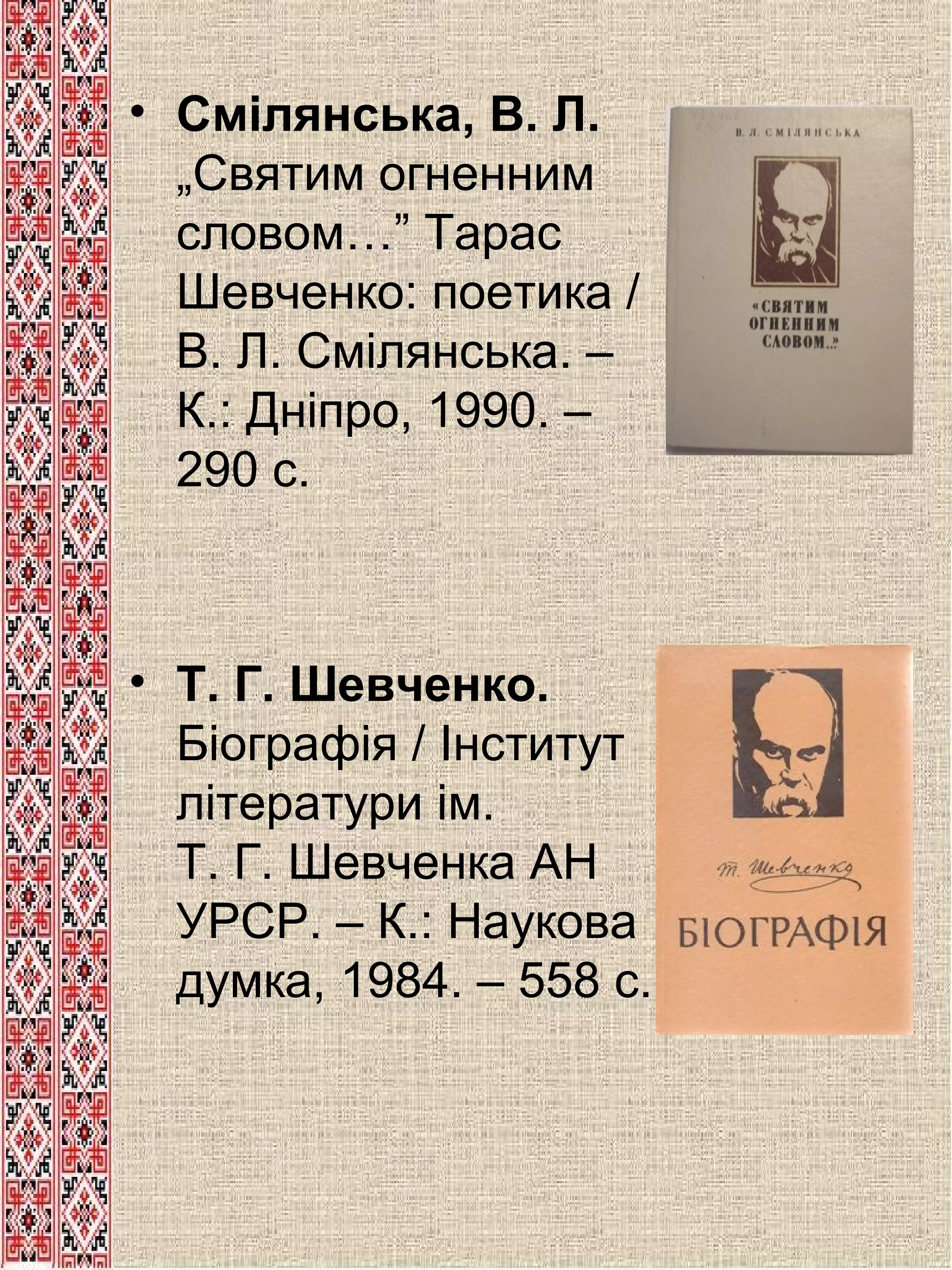 • Смілянська, В. Л.
„Святим огненним
словом…” Тарас
Шевченко: поетика /
В. Л. Смілянська. –
К.: Дніпро, 1990. –
290 с.

• Т. Г. Шевченко.
Біографія / Інститут
літератури ім.
Т. Г. Шевченка АН
УРСР. – К.: Наукова
думка, 1984. – 558 с.

 