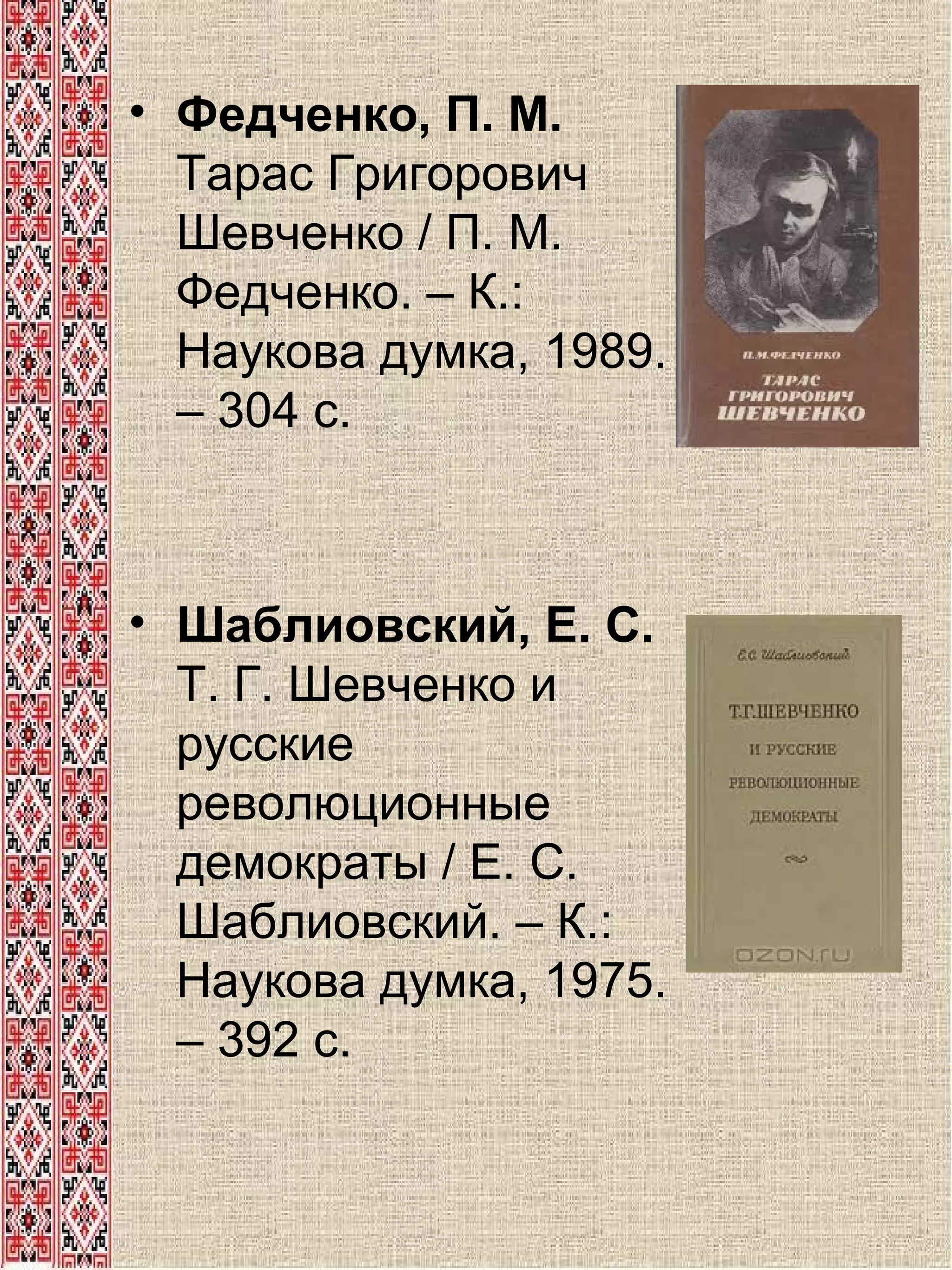 • Федченко, П. М.
Тарас Григорович
Шевченко / П. М.
Федченко. – К.:
Наукова думка, 1989.
– 304 с.

• Шаблиовский, Е. С.
Т. Г. Шевченко и
русские
революционные
демократы / Е. С.
Шаблиовский. – К.:
Наукова думка, 1975.
– 392 с.

 