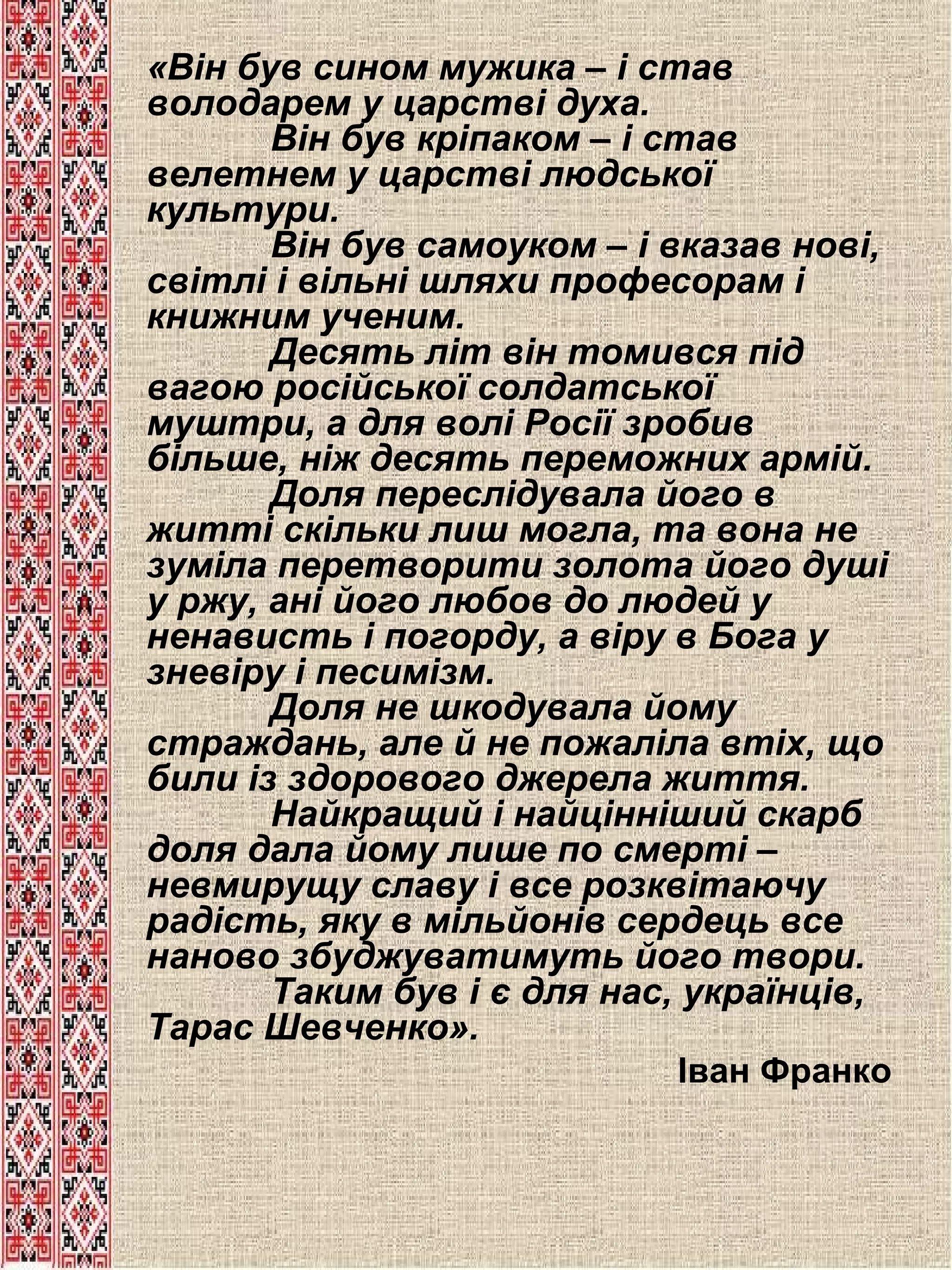 «Він був сином мужика – і став
володарем у царстві духа.
Він був кріпаком – і став
велетнем у царстві людської
культури.
Він був самоуком – і вказав нові,
світлі і вільні шляхи професорам і
книжним ученим.
Десять літ він томився під
вагою російської солдатської
муштри, а для волі Росії зробив
більше, ніж десять переможних армій.
Доля переслідувала його в
житті скільки лиш могла, та вона не
зуміла перетворити золота його душі
у ржу, ані його любов до людей у
ненависть і погорду, а віру в Бога у
зневіру і песимізм.
Доля не шкодувала йому
страждань, але й не пожаліла втіх, що
били із здорового джерела життя.
Найкращий і найцінніший скарб
доля дала йому лише по смерті –
невмирущу славу і все розквітаючу
радість, яку в мільйонів сердець все
наново збуджуватимуть його твори.
Таким був і є для нас, українців,
Тарас Шевченко».
Іван Франко

 