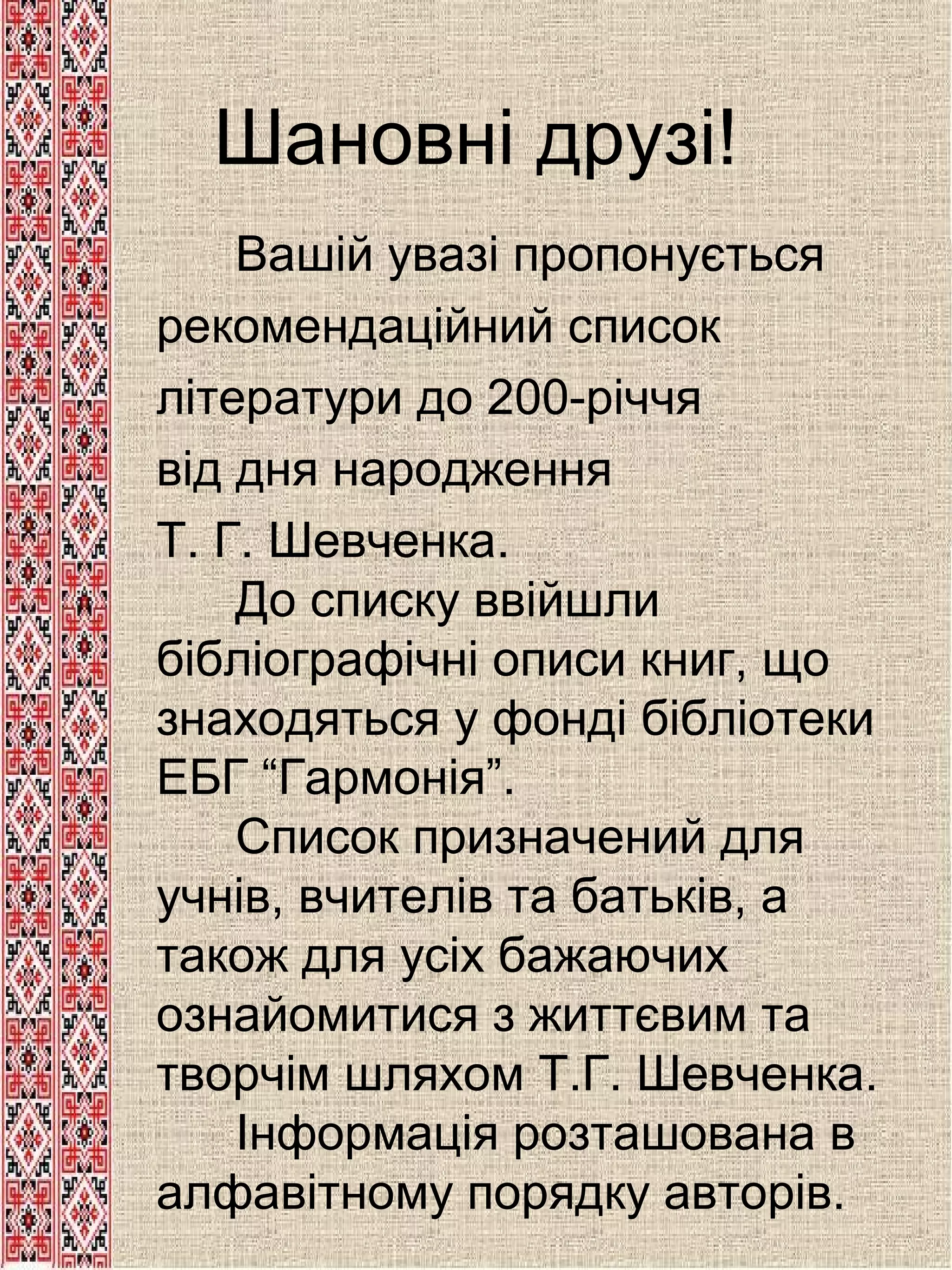 Шановні друзі!
 

Вашій увазі пропонується
рекомендаційний список
літератури до 200-річчя
від дня народження
Т. Г. Шевченка.
До списку ввійшли
бібліографічні описи книг, що
знаходяться у фонді бібліотеки
ЕБГ “Гармонія”.
Список призначений для
учнів, вчителів та батьків, а
також для усіх бажаючих
ознайомитися з життєвим та
творчім шляхом Т.Г. Шевченка.
Інформація розташована в
алфавітному порядку авторів.

 