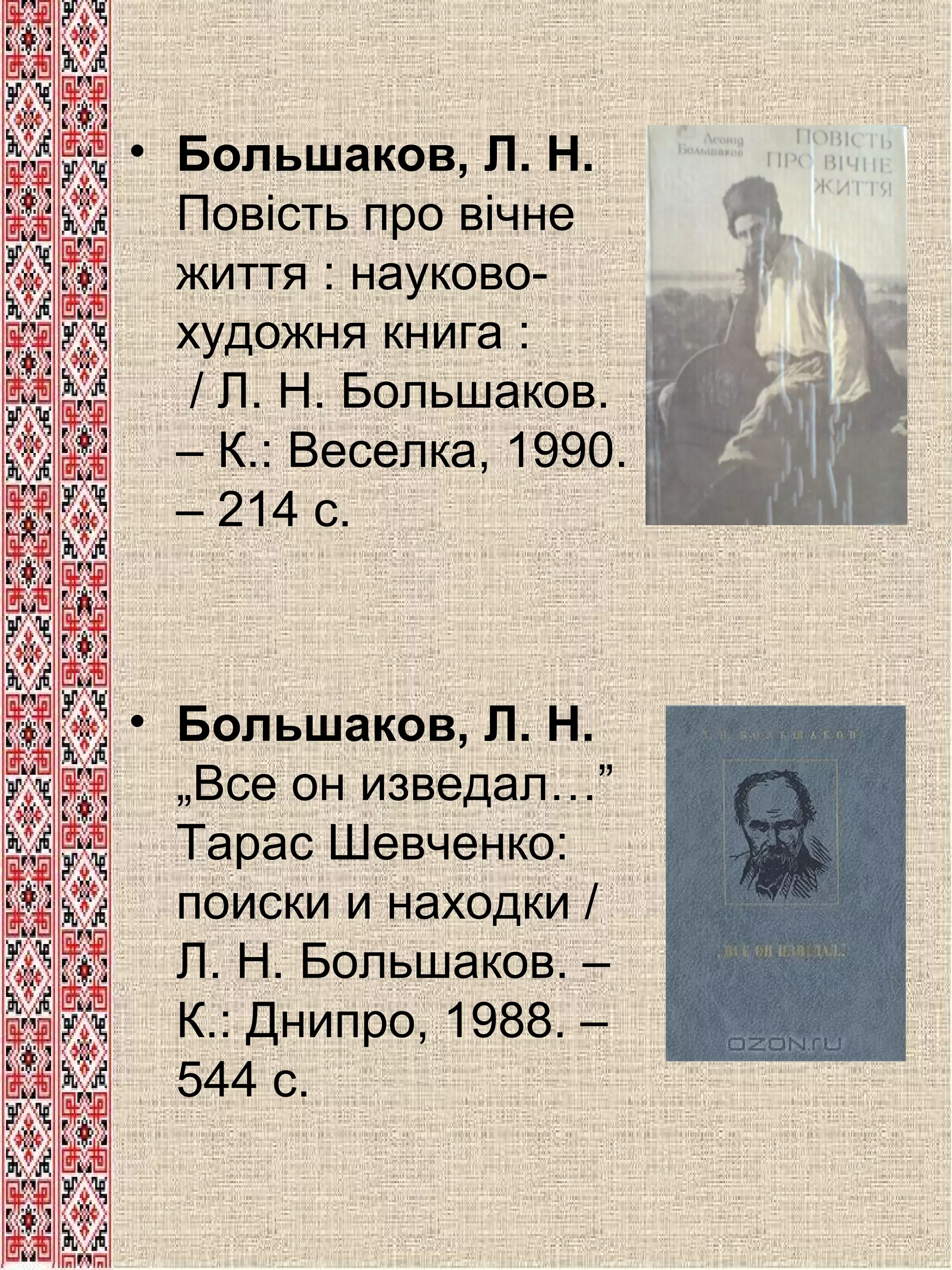 • Большаков, Л. Н.
Повість про вічне
життя : науковохудожня книга :
/ Л. Н. Большаков.
– К.: Веселка, 1990.
– 214 с.

• Большаков, Л. Н.
„Все он изведал…”
Тарас Шевченко:
поиски и находки /
Л. Н. Большаков. –
К.: Днипро, 1988. –
544 с.

 