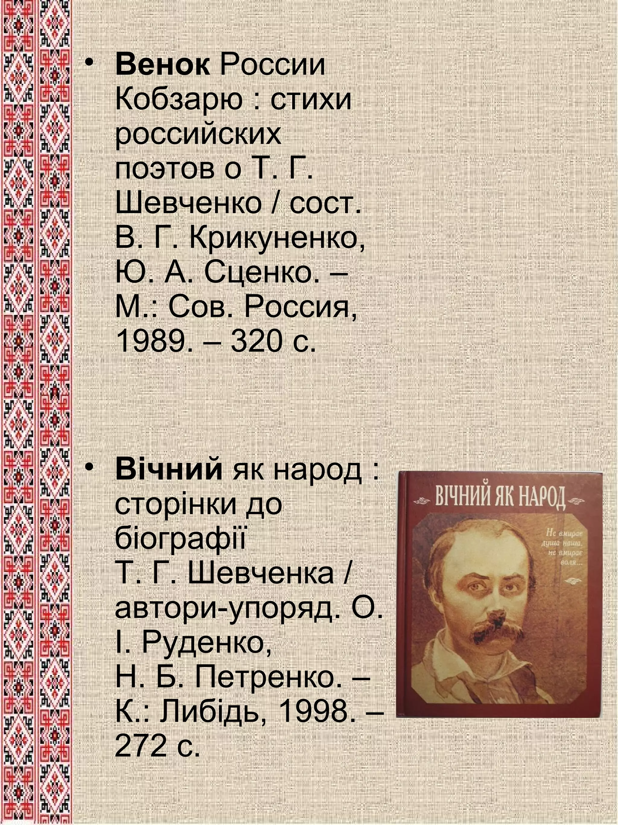 • Венок России
Кобзарю : стихи
российских
поэтов о Т. Г.
Шевченко / сост.
В. Г. Крикуненко,
Ю. А. Сценко. –
М.: Сов. Россия,
1989. – 320 с.

• Вічний як народ :
сторінки до
біографії
Т. Г. Шевченка /
автори-упоряд. О.
І. Руденко,
Н. Б. Петренко. –
К.: Либідь, 1998. –
272 с.

 
