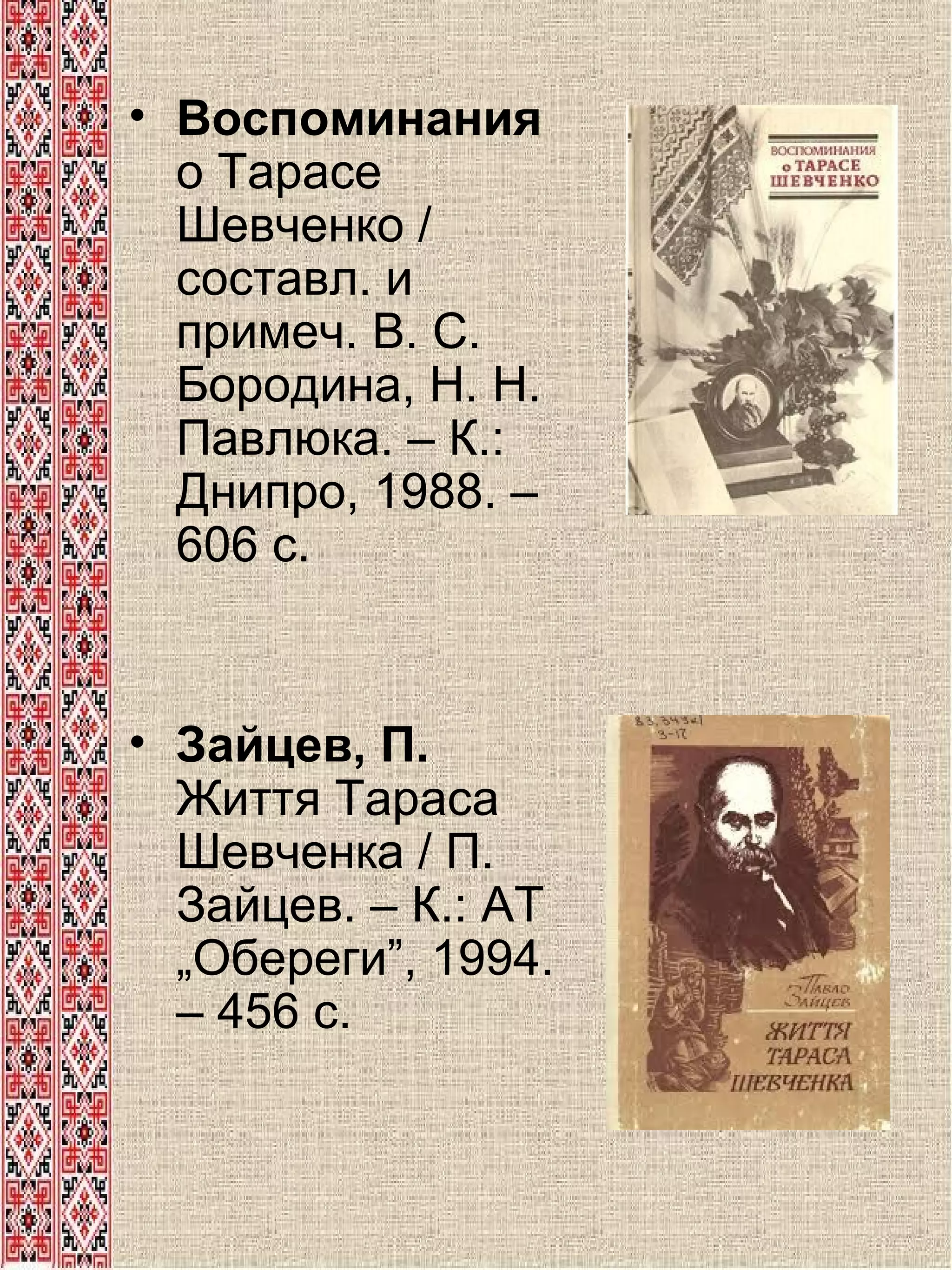 • Воспоминания
о Тарасе
Шевченко /
составл. и
примеч. В. С.
Бородина, Н. Н.
Павлюка. – К.:
Днипро, 1988. –
606 с.

• Зайцев, П.
Життя Тараса
Шевченка / П.
Зайцев. – К.: АТ
„Обереги”, 1994.
– 456 с.

 