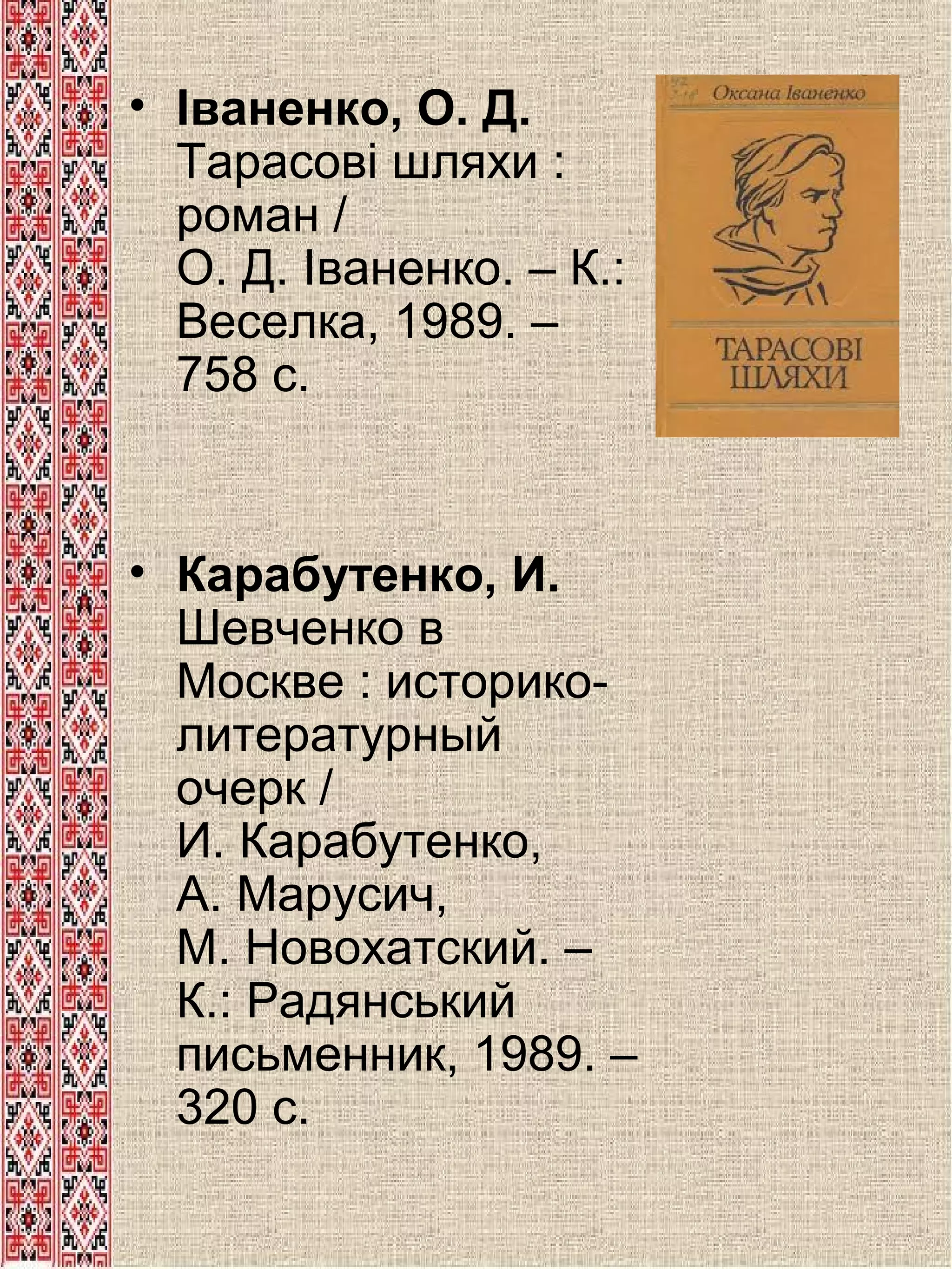 • Іваненко, О. Д.
Тарасові шляхи :
роман /
О. Д. Іваненко. – К.:
Веселка, 1989. –
758 с.

• Карабутенко, И.
Шевченко в
Москве : историколитературный
очерк /
И. Карабутенко,
А. Марусич,
М. Новохатский. –
К.: Радянський
письменник, 1989. –
320 с.

 