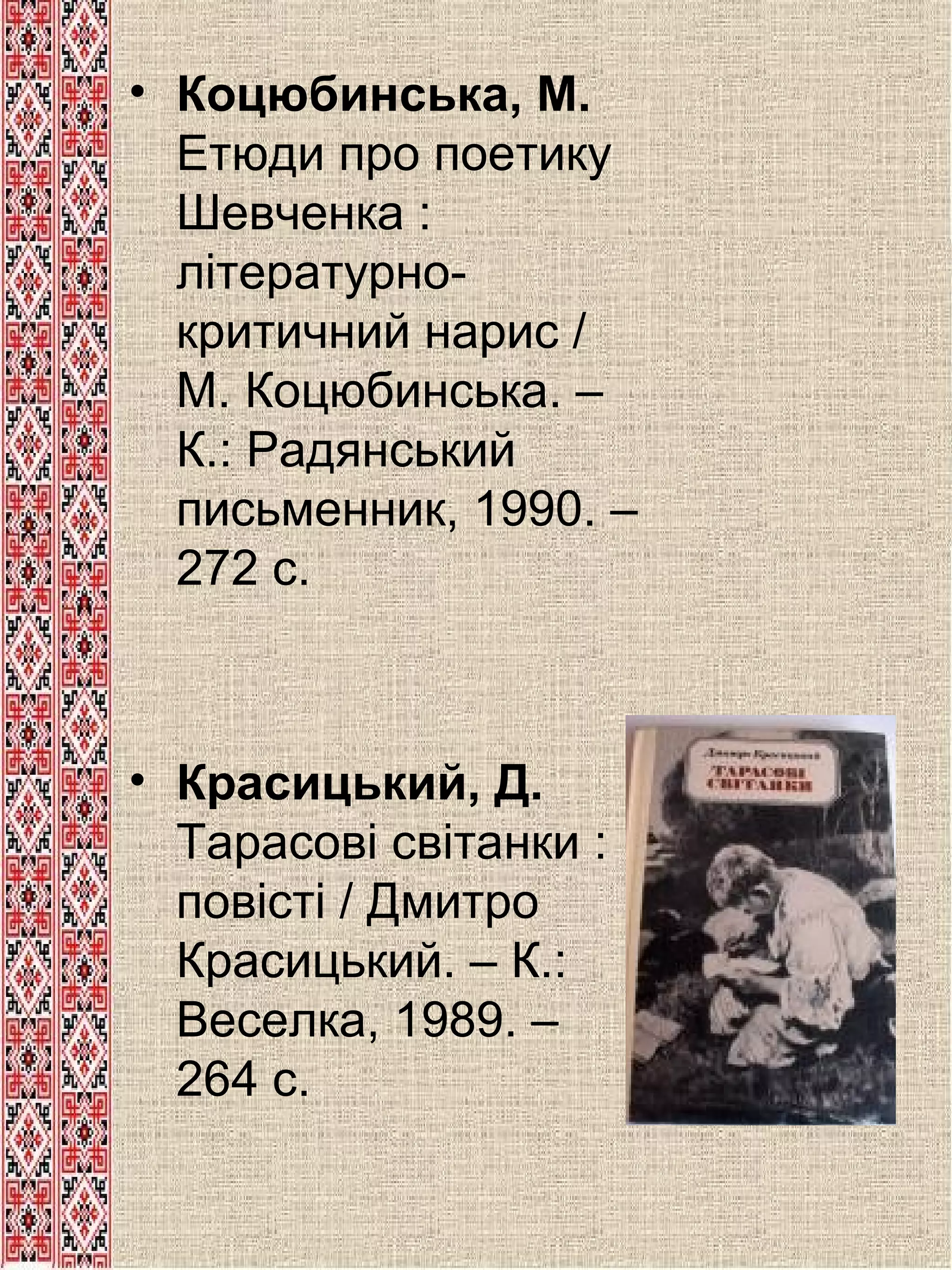 • Коцюбинська, М.
Етюди про поетику
Шевченка :
літературнокритичний нарис /
М. Коцюбинська. –
К.: Радянський
письменник, 1990. –
272 с.

• Красицький, Д.
Тарасові світанки :
повісті / Дмитро
Красицький. – К.:
Веселка, 1989. –
264 с.

 