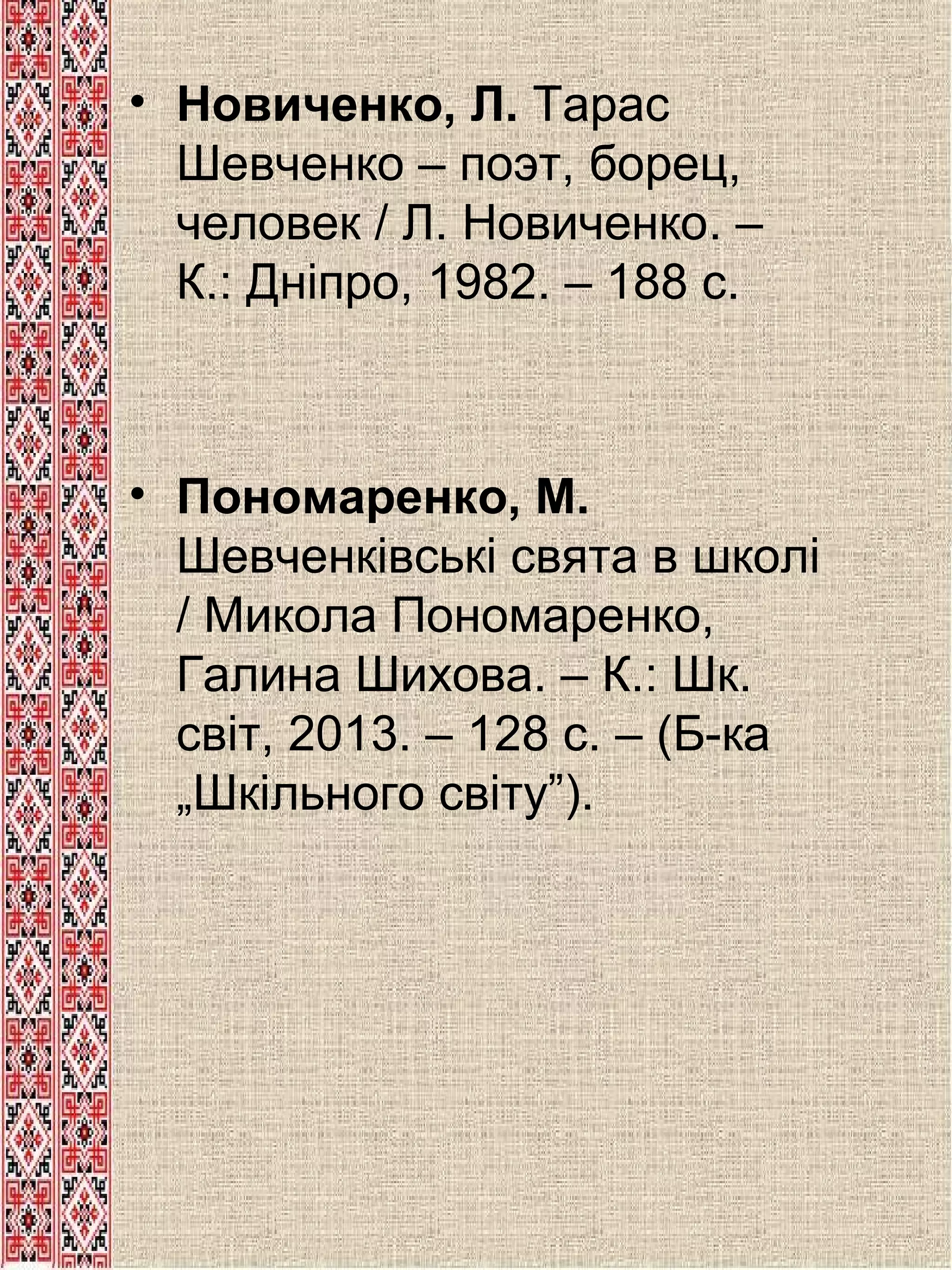 • Новиченко, Л. Тарас
Шевченко – поэт, борец,
человек / Л. Новиченко. –
К.: Дніпро, 1982. – 188 с.

• Пономаренко, М.
Шевченківські свята в школі
/ Микола Пономаренко,
Галина Шихова. – К.: Шк.
світ, 2013. – 128 с. – (Б-ка
„Шкільного світу”).

 