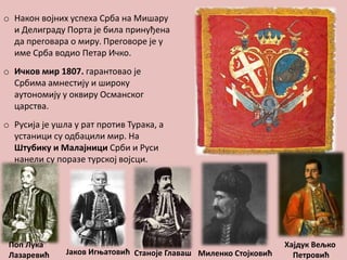 o Након војних успеха Срба на Мишару
и Делиграду Порта је била принуђена
да преговара о миру. Преговоре је у
име Срба водио Петар Ичко.
o Ичков мир 1807. гарантовао је
Србима амнестију и широку
аутономију у оквиру Османског
царства.
o Русија је ушла у рат против Турака, а
устаници су одбацили мир. На
Штубику и Малајници Срби и Руси
нанели су поразе турској војсци.

Поп Лука
Лазаревић

Јаков Игњатовић Станоје Главаш Миленко Стојковић

Хајдук Вељко
Петровић

 