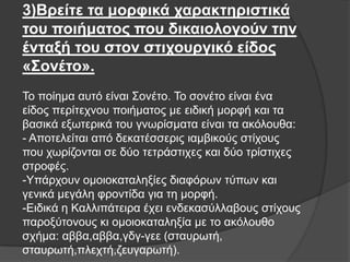 3)Βπείηε ηα μοπθικά σαπακηηπιζηικά
ηος ποιήμαηορ πος δικαιολογούν ηην
ένηαξή ηος ζηον ζηισοςπγικό είδορ
«Σονέηο».
Σν πνίεκα απηό είλαη ΢νλέην. Σν ζνλέην είλαη έλα
είδνο πεξίηερλνπ πνηήκαηνο κε εηδηθή κνξθή θαη ηα
βαζηθά εμσηεξηθά ηνπ γλσξίζκαηα είλαη ηα αθόινπζα:
- Απνηειείηαη από δεθαηέζζεξηο ηακβηθνύο ζηίρνπο
πνπ ρσξίδνληαη ζε δύν ηεηξάζηηρεο θαη δύν ηξίζηηρεο
ζηξνθέο.
-Τπάξρνπλ νκνηνθαηαιεμίεο δηαθόξσλ ηύπσλ θαη
γεληθά κεγάιε θξνληίδα γηα ηε κνξθή.
-Δηδηθά ε Καιιηπάηεηξα έρεη ελδεθαζύιιαβνπο ζηίρνπο
παξνμύηνλνπο θη νκνηνθαηαιεμία κε ην αθόινπζν
ζρήκα: αββα,αββα,γδγ-γεε (ζηαπξσηή,
ζηαπξσηή,πιερηή,δεπγαξσηή).

 