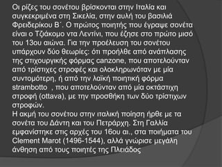 Οη ξίδεο ηνπ ζνλέηνπ βξίζθνληαη ζηελ Ιηαιία θαη
ζπγθεθξηκέλα ζηε ΢ηθειία, ζηελ απιή ηνπ βαζηιηά
Φξεηδεξίθνπ Β΄. Ο πξώηνο πνηεηήο πνπ έγξαςε ζνλέηα
είλαη ν Σδηάθνκν ληα Λεληίλη, πνπ έδεζε ζην πξώην κηζό
ηνπ 13νπ αηώλα. Γηα ηελ πξνέιεπζε ηνπ ζνλέηνπ
ππάξρνπλ δύν ζεσξίεο: όηη πξνήιζε από αλάπιαζεο
ηεο ζηηρνπξγηθήο θόξκαο canzone, πνπ απνηεινύληαλ
από ηξίζηηρεο ζηξνθέο θαη νινθιεξσλόηαλ κε κία
ζπληνκόηεξε, ή από ηελ ιατθή πνηεηηθή θόξκα
strambotto , πνπ απνηεινύληαλ από κία νθηάζηηρε
ζηξνθή (ottava), κε ηελ πξνζζήθε ησλ δύν ηξίζηηρσλ
ζηξνθώλ.
Η αθκή ηνπ ζνλέηνπ ζηελ ηηαιηθή πνίεζε ήξζε κε ηα
ζνλέηα ηνπ Γάληε θαη ηνπ Πεηξάξρε. ΢ηε Γαιιία
εκθαλίζηεθε ζηηο αξρέο ηνπ 16νπ αη., ζηα πνηήκαηα ηνπ
Clement Marot (1496-1544), αιιά γλώξηζε κεγάιε
άλζεζε από ηνπο πνηεηέο ηεο Πιεηάδνο

 