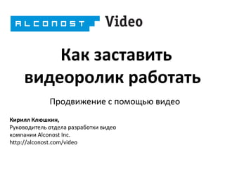 Как заставить
видеоролик работать
Продвижение с помощью видео
Кирилл Клюшкин,
Руководитель отдела разработки видео
компании Alconost Inc.
http://alconost.com/video

 