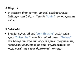 Blogroll
• Энэ хэсэгт блог хөтлөгч дуртай холбоосуудаа
байрлуулсан байдаг. Үүнийг “Links” гэж оруулах нь
элбэг.
Subscribe
• Blogger суурьтай үед “Join this site” эсвэл улаан
дээр “Subscribe” гэсэн бол Wordpress-т “Follow”
гэж байдаг нь тухайн блогийг дагах буюу цаашид
заавал зочлолгүйгээр өөрийн хуудсаасаа шинэ
мэдээллийг нь харах боломжийг олгодог.

 