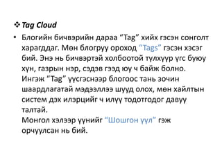 Tag Cloud
• Блогийн бичвэрийн дараа “Tag” хийх гэсэн сонголт
харагддаг. Мөн блогруу ороход “Tags” гэсэн хэсэг
бий. Энэ нь бичвэртэй холбоотой түлхүүр үгс буюу
хүн, газрын нэр, сэдэв гээд юу ч байж болно.
Ингэж “Tag” үүсгэснээр блогоос тань зочин
шаардлагатай мэдээллээ шууд олох, мөн хайлтын
систем дэх илэрцийг ч илүү тодотгодог давуу
талтай.
Монгол хэлээр үүнийг “Шошгон үүл” гэж
орчуулсан нь бий.

 