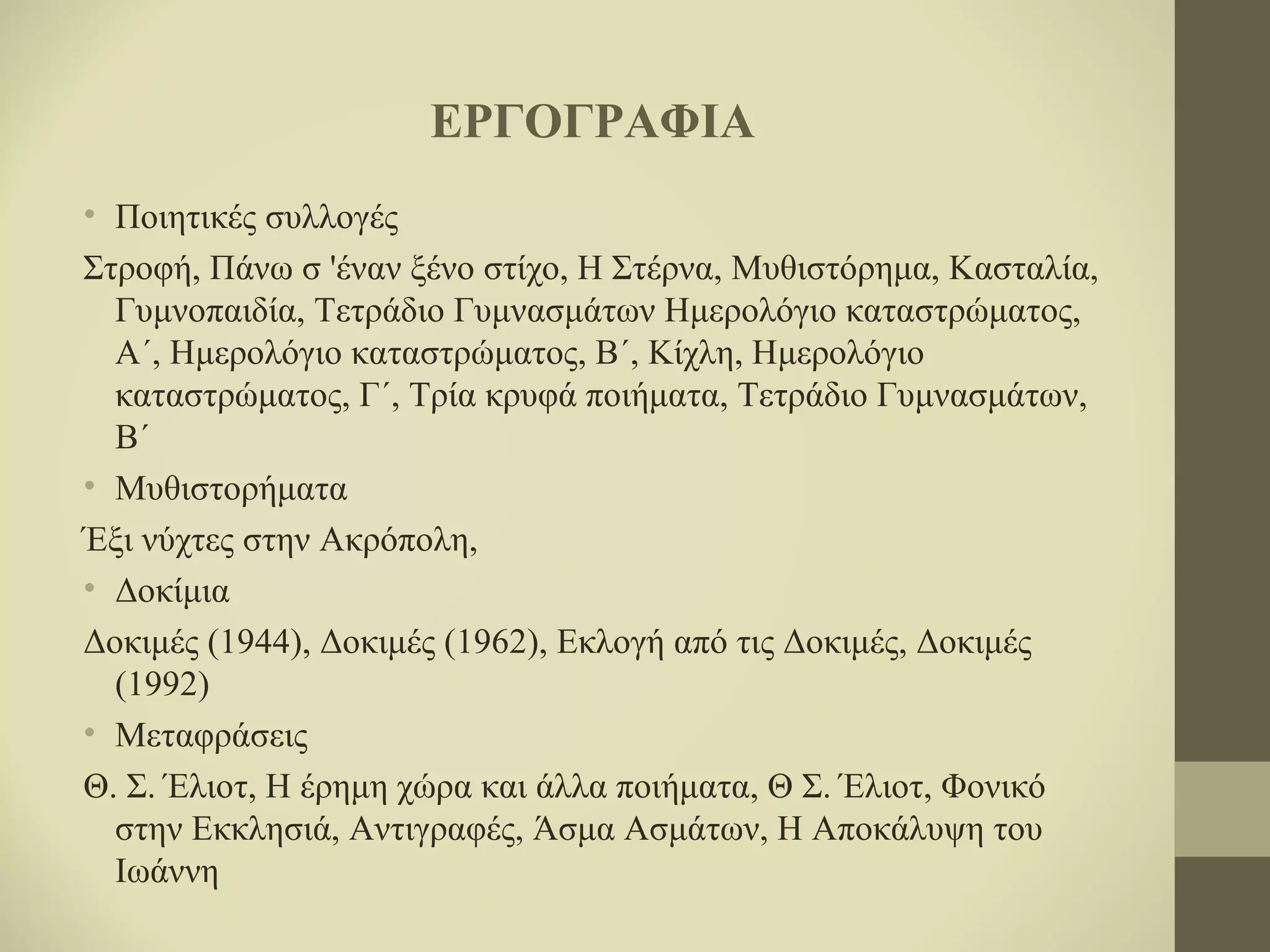 ΕΡΓΟΓΡΑΦΙΑ
• Ποιητικές συλλογές
Στροφή, Πάνω σ 'έναν ξένο στίχο, Η Στέρνα, Μυθιστόρημα, Κασταλία,
Γυμνοπαιδία, Τετράδιο Γυμνασμάτων Ημερολόγιο καταστρώματος,
Α΄, Ημερολόγιο καταστρώματος, Β΄, Κίχλη, Ημερολόγιο
καταστρώματος, Γ΄, Τρία κρυφά ποιήματα, Τετράδιο Γυμνασμάτων,
Β΄
• Μυθιστορήματα
Έξι νύχτες στην Ακρόπολη,
• Δοκίμια
Δοκιμές (1944), Δοκιμές (1962), Eκλογή από τις Δοκιμές, Δοκιμές
(1992)
• Μεταφράσεις
Θ. Σ. Έλιοτ, Η έρημη χώρα και άλλα ποιήματα, Θ Σ. Έλιοτ, Φονικό
στην Εκκλησιά, Αντιγραφές, Άσμα Ασμάτων, Η Αποκάλυψη του
Ιωάννη

 