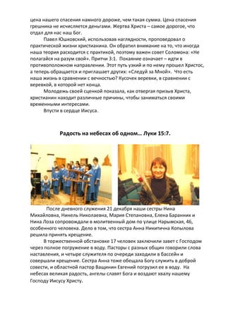 цена нашего спасения намного дороже, чем такая сумма. Цена спасения
грешника не исчисляется деньгами. Жертва Христа – самое дорогое, что
отдал для нас наш Бог.
Павел Юшковский, использовав наглядности, проповедовал о
практической жизни христианина. Он обратил внимание на то, что иногда
наша теория расходится с практикой, поэтому важен совет Соломона: «Не
полагайся на разум свой». Притчи 3:1. Покаяние означает – идти в
противоположном направлении. Этот путь узкий и по нему прошел Христос,
а теперь обращается и приглашает других: «Следуй за Мной». Что есть
наша жизнь в сравнении с вечностью? Кусочек веревки, в сравнении с
веревкой, в которой нет конца.
Молодежь своей сценкой показала, как отвергая призыв Христа,
христианин находит различные причины, чтобы заниматься своими
временными интересами.
Впусти в сердце Иисуса.

Радость на небесах об одном… Луки 15:7.

После дневного служения 21 декабря наши сестры Нина
Михайловна, Нинель Николаевна, Мария Степановна, Елена Баранник и
Нина Лоза сопровождали в молитвенный дом по улице Нарымская, 46,
особенного человека. Дело в том, что сестра Анна Никитична Копылова
решила принять крещение.
В торжественной обстановке 17 человек заключили завет с Господом
через полное погружение в воду. Пасторы с разных общин говорили слова
наставления, и четыре служителя по очереди заходили в бассейн и
совершали крещение. Сестра Анна тоже обещала Богу служить в доброй
совести, и областной пастор Ващинин Евгений погрузил ее в воду. На
небесах великая радость, ангелы славят Бога и воздают хвалу нашему
Господу Иисусу Христу.

 