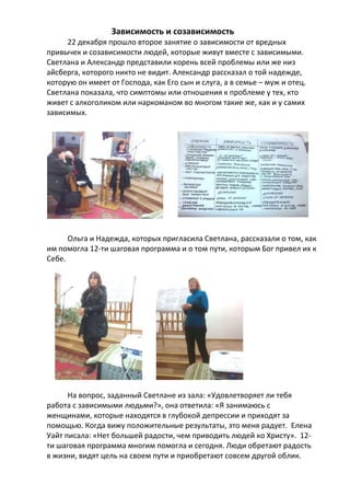 Зависимость и созависимость
22 декабря прошло второе занятие о зависимости от вредных
привычек и созависимости людей, которые живут вместе с зависимыми.
Светлана и Александр представили корень всей проблемы или же низ
айсберга, которого никто не видит. Александр рассказал о той надежде,
которую он имеет от Господа, как Его сын и слуга, а в семье – муж и отец.
Светлана показала, что симптомы или отношения к проблеме у тех, кто
живет с алкоголиком или наркоманом во многом такие же, как и у самих
зависимых.

Ольга и Надежда, которых пригласила Светлана, рассказали о том, как
им помогла 12-ти шаговая программа и о том пути, которым Бог привел их к
Себе.

На вопрос, заданный Светлане из зала: «Удовлетворяет ли тебя
работа с зависимыми людьми?», она ответила: «Я занимаюсь с
женщинами, которые находятся в глубокой депрессии и приходят за
помощью. Когда вижу положительные результаты, это меня радует. Елена
Уайт писала: «Нет большей радости, чем приводить людей ко Христу». 12ти шаговая программа многим помогла и сегодня. Люди обретают радость
в жизни, видят цель на своем пути и приобретают совсем другой облик.

 