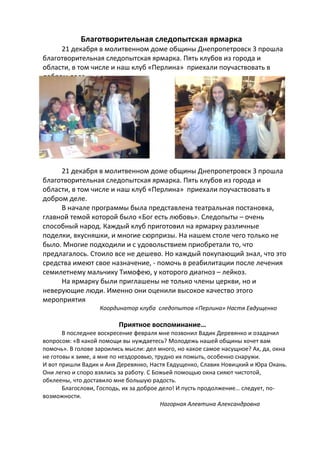 Благотворительная следопытская ярмарка
21 декабря в молитвенном доме общины Днепропетровск 3 прошла
благотворительная следопытская ярмарка. Пять клубов из города и
области, в том числе и наш клуб «Перлина» приехали поучаствовать в
добром деле.

21 декабря в молитвенном доме общины Днепропетровск 3 прошла
благотворительная следопытская ярмарка. Пять клубов из города и
области, в том числе и наш клуб «Перлина» приехали поучаствовать в
добром деле.
В начале программы была представлена театральная постановка,
главной темой которой было «Бог есть любовь». Следопыты – очень
способный народ. Каждый клуб приготовил на ярмарку различные
поделки, вкусняшки, и многие сюрпризы. На нашем столе чего только не
было. Многие подходили и с удовольствием приобретали то, что
предлагалось. Стоило все не дешево. Но каждый покупающий знал, что это
средства имеют свое назначение, - помочь в реабилитации после лечения
семилетнему мальчику Тимофею, у которого диагноз – лейкоз.
На ярмарку были приглашены не только члены церкви, но и
неверующие люди. Именно они оценили высокое качество этого
мероприятия
Координатор клуба следопытов «Перлина» Настя Евдущенко

Приятное воспоминание…
В последнее воскресение февраля мне позвонил Вадик Деревянко и озадачил
вопросом: «В какой помощи вы нуждаетесь? Молодежь нашей общины хочет вам
помочь». В голове зароились мысли: дел много, но какое самое насущное? Ах, да, окна
не готовы к зиме, а мне по нездоровью, трудно их помыть, особенно снаружи.
И вот пришли Вадик и Аня Деревянко, Настя Евдущенко, Славик Новицкий и Юра Окань.
Они легко и споро взялись за работу. С Божьей помощью окна сияют чистотой,
обклеены, что доставило мне большую радость.
Благослови, Господь, их за доброе дело! И пусть продолжение… следует, повозможности.
Нагорная Алевтина Александровна

 