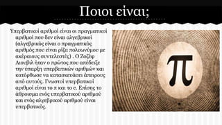 Ποιοι είναι;
Υπερβατικοί αριθμοί είναι οι πραγματικοί
αριθμοί που δεν είναι αλγεβρικοί
(αλγεβρικός είναι ο πραγματικός
αριθμός που είναι ρίζα πολυωνύμου με
ακέραιους συντελεστές) . Ο Ζοζέφ
Λιουβιλ ήταν ο πρώτος που απέδειξε
την ύπαρξη υπερβατικών αριθμών και
κατόρθωσε να κατασκευάσει άπειρους
από αυτούς. Γνωστοί υπερβατικοί
αριθμοί είναι το π και το e. Επίσης το
άθροισμα ενός υπερβατικού αριθμού
και ενός αλγεβρικού αριθμού είναι
υπερβατικός.

 