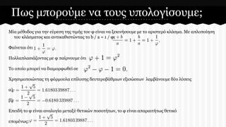 Πως μπορούμε να τους υπολογίσουμε;
Μία μέθοδος για την εύρεση της τιμής του φ είναι να ξεκινήσουμε με το αριστερό κλάσμα. Με απλοποίηση
του κλάσματος και αντικαθιστώντας το b / a = 1 / φ,
Φαίνεται ότι
Πολλαπλασιάζοντας με φ παίρνουμε ότι
Το οποίο μπορεί να διαμορφωθεί σε

Χρησιμοποιώντας τη φόρμουλα επίλυσης δευτεροβάθμιων εξισώσεων λαμβάνουμε δύο λύσεις
α)
β)
Επειδή το φ είναι αναλογία μεταξύ θετικών ποσοτήτων, το φ είναι απαραιτήτως θετικό
επομένως:

 