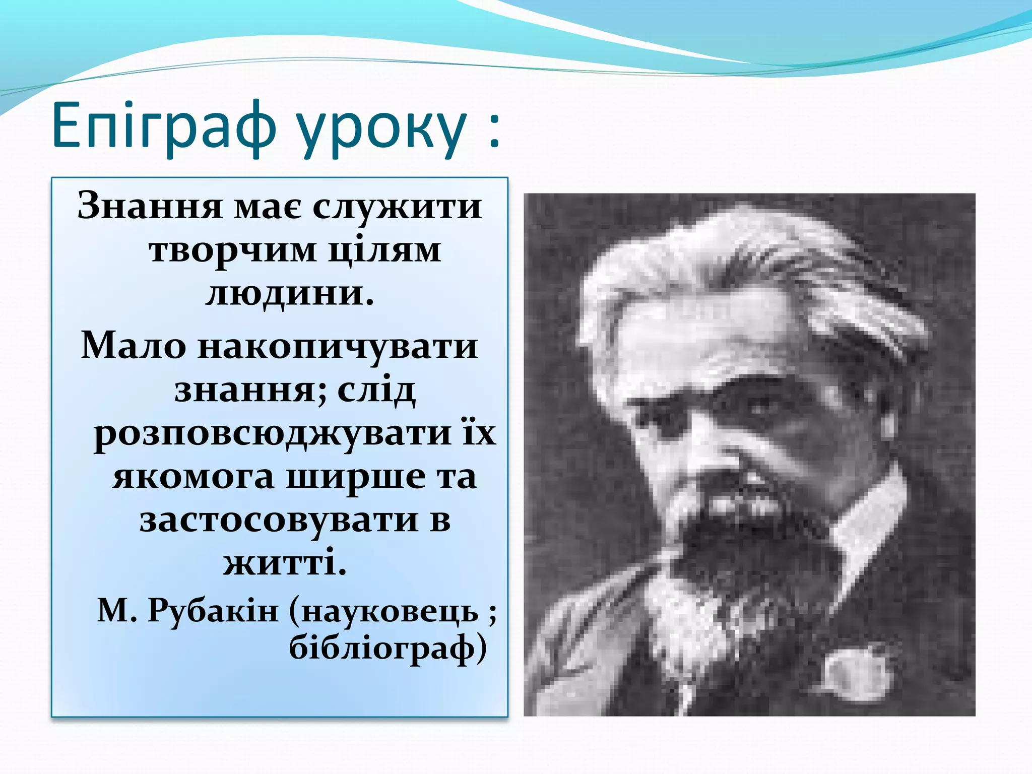 Епіграф уроку :
Знання має служити
творчим цілям
людини.
Мало накопичувати
знання; слід
розповсюджувати їх
якомога ширше та
застосовувати в
житті.
М. Рубакін (науковець ;
бібліограф)

 
