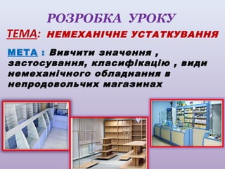 РОЗРОБКА УРОКУ
ТЕМА:

НЕМЕХАНІЧНЕ УСТАТКУВАННЯ

МЕТА : Вивчити значення ,
застосування, класифікацію , види
немеханічного обладнання в
непродовольчих магазинах

 