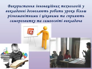 Використання інноваційних технологій у
викладанні дозволяють робити уроки більш
різноманітними і цікавими та сприяють
саморозвитку та самоосвіті викладача

 