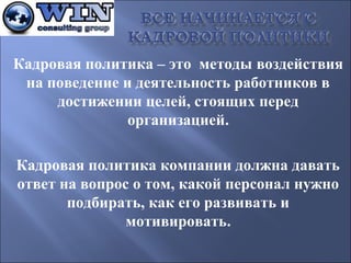 Кадровая политика – это методы воздействия
на поведение и деятельность работников в
достижении целей, стоящих перед
организацией.
Кадровая политика компании должна давать
ответ на вопрос о том, какой персонал нужно
подбирать, как его развивать и
мотивировать.

 