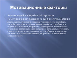 Мотивационные факторы



Учет ожиданий и потребностей персонала.
12 мотивационных факторов по теории «Ричи, Мартин»:
Власть, деньги, признание, хорошие условия работы и комфорт,
потребность в четком структурировании работы, потребность в
социальных контактах, потребность формировать доверительные
отношения, потребность в разнообразии и переменах, потребность
ставить сложные цели и достигать их, потребность в творчестве,
потребность в совершенствовании, потребность в общественно
полезной работе

 