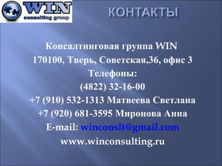 Консалтинговая группа WIN
170100, Тверь, Советская,36, офис 3
Телефоны:
(4822) 32-16-00
+7 (910) 532-1313 Матвеева Светлана
+7 (920) 681-3595 Миронова Анна
E-mail: winconslt@gmail.com
www.winconsulting.ru

 