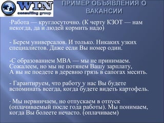 -Работа—круглосуточно.(КчертуКЗОТ—нам

некогда,даилюдейкормитьнадо)

-Беремуниверсалов.Итолько.Никакихузких
специалистов.ДажееслиВыномеродин.
-СобразованиемМВА—мынепринимаем.
Сожалеем,номынепотянемВашузарплату,
Авынепоедетевдеревнюгрязьвсапогахмесить.
-Гарантируем,чтоработуунасВыбудете
вспоминатьвсегда,когдабудетевидетькартофель.
-Мынервничаем,ноотпускаемвотпуск

(оплачиваемыйпослегодаработы).Мыпонимаем,
когдаВыболеетенечасто.(оплачиваем)

 