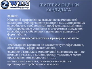 Может.
Критерийнаправленнавыявлениевозможностей
кандидата.Этоинтеллектуальныеикоммуникативные
способности,необходимыйпрофессиональныйопыт,
сформированныеустановкиистереотипыповедения,
способностикобучениюиизменениюпривычных
формработы.
Показатели несоответствия критерию «может»:

-требованиямвакансиинесоответствуетобразование,
опытработы,сферадеятельности,
-наличиеукандидатаограничений(маленькиедетине
позволятуезжатьвкомандировки,удаленноеместо
проживания,инвалидностьит.п.),
-личностныекачества,психическиесвойства
противоречаттребованиямвакансии

 
